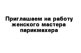 Приглашаем на работу женского мастера-парикмахера